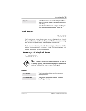 Page 51Answering calls / 51
P0992670 03 Compact ICS 6.0 Syste m Coordin ator Guide
Trunk Answer
²¡ââ
The Trunk Answer feature allows you to answer a ringing call anywhere in 
the system from any telephone in the system. The line you are answering 
does not have to appear or ring at the telephone you are using.
Trunk Answer works only with calls that are ringing on lines for which a 
Ringing Service schedule is active and if Trunk Answer is enabled by your 
installer or customer service representative....