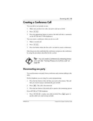 Page 53Answering calls / 53
P0992670 03 Compact ICS 6.0 Syste m Coordin ator Guide
Creating a Conference Call
You can talk to two people at once.
1. Make sure you have two calls, one active and one on hold.
2. Press 
²Ü.
3. Press the appropriate button to retrieve the held call (this is automatic 
on the M7100 and T7100 telephones).
You can create a conference when you are on a call. 
1. Make a second call.
2. Press 
²Ü.
3. Press the button where the first call is on hold to create a conference.
Only the person...