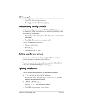 Page 5454 / Answering calls
Com pact ICS 6.0 System Coordinator Guide P0992670 03
2. Press ¨. The call is disconnected.
3. Press 
³ to speak to the remaining party.
Independently holding two calls
For all Norstar telephones except the M7100 and T7100 telephones, you 
can put  the two  people in a conference call on hold independently so that 
they cannot talk to each other. 
1. Press the line button of one person. The other person is automatically 
put on hold. 
2. Press 
³. The second person is put on hold....