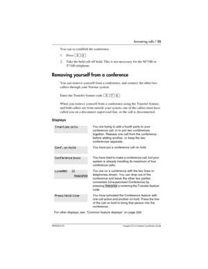 Page 55Answering calls / 55
P0992670 03 Compact ICS 6.0 Syste m Coordin ator Guide
You can re-establish the conference.
1. Press 
²Ü. 
2. Take the held call off hold. This is not necessary for the M7100 or 
T7100 telephone.
Removing yourself from a conference
You can remove yourself from a conference, and connect the other two 
callers through your Norstar system. 
Enter the Transfer feature code 
²àâ.
When you remove yourself from a conference using the Transfer feature, 
and both callers are from outside your...