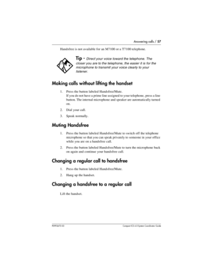 Page 57Answering calls / 57
P0992670 03 Compact ICS 6.0 Syste m Coordin ator Guide
Handsfree is not available for an M7100 or a T7100 telephone.
Making calls without lifting the handset
1. Press the button labeled Handsfree/Mute. 
If you do not have a prime line assigned to your telephone, press a line 
button. The internal microphone and speaker are automatically turned 
on.
2. Dial your call.
3. Speak normally.
Muting Handsfree
1. Press the button labeled Handsfree/Mute to switch off the telephone 
microphone...