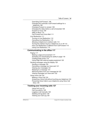 Page 7Table of Contents / vii
P0992670 03 Compact ICS 6.0 Syste m Coordin ator Guide
Overriding Call Forward  108
Changing the automatic Call Forward settings for a 
telephone 108
Changing Forward no answer 108
Changing the delay before a call is forwarded 109
Forward on busy 109
DND on Busy 110
Call Forward and Voice Mail 111
Line Redirection 111
Turning on Line Redirection 112
Canceling Line Redirection 112
Allowing a telephone to redirect calls 113
Turning the redirect ring for a telephone on or off 113
How...
