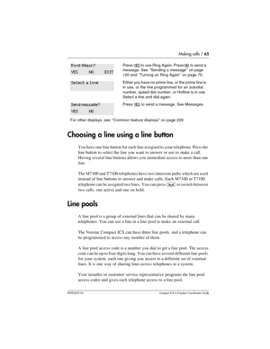 Page 65Making calls / 65
P0992670 03 Compact ICS 6.0 Syste m Coordin ator Guide
Choosing a line using a line button
You have one line button for each line assigned to your telephone. Press the 
line button to select the line you want to answer or use to make a call. 
Having several line buttons allows you immediate access to more than one 
line. 
The M7100 and T7100 telephones have two intercom paths which are used 
instead of line buttons to answer and make calls. Each M7100 or T7100 
telephone can be assigned...