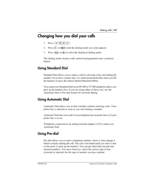 Page 67Making calls / 67
P0992670 03 Compact ICS 6.0 Syste m Coordin ator Guide
Changing how you dial your calls
1. Press ²¥¡Û.
2. Press 
£ or NEXT until the dialing mode you want appears.
3. Press 
³ or OK to select the displayed dialing mode.
The dialing modes feature code cannot be programmed onto a memory 
button.
Using Standard Dial
Standard Dial allows you to make a call by selecting a line and dialing the 
number. If you have a prime line, it is selected automatically when you lift 
the handset or press...