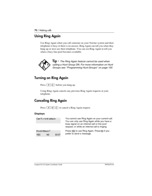 Page 7070 / Making calls
Com pact ICS 6.0 System Coordinator Guide P0992670 03
Using Ring Again
Use Ring Again when you call someone on your Norstar system and their 
telephone is busy or there is no answer. Ring Again can tell you when they 
hang up or next use their telephone. You can use Ring Again to tell you 
when a busy line pool becomes available. 
Turning on Ring Again
Press ²Û before you hang up. 
Using Ring Again cancels any previous Ring Again requests at your 
telephone.
Canceling Ring Again
Press...