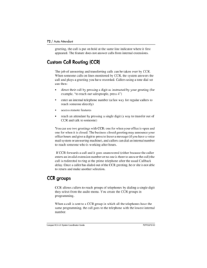 Page 7272 / Auto Attendant
Com pact ICS 6.0 System Coordinator Guide P0992670 03
greeting, the call is put on hold at the same line indicator where it first 
appeared. The feature does not answer calls from internal extensions.
Custom Call Routing (CCR)
The job of answering and transferring calls can be taken over by CCR. 
When someone calls on lines monitored by CCR, the system answers the 
call and plays a greeting you have recorded. Callers using a tone dial set 
can then:
direct their call by pressing a...