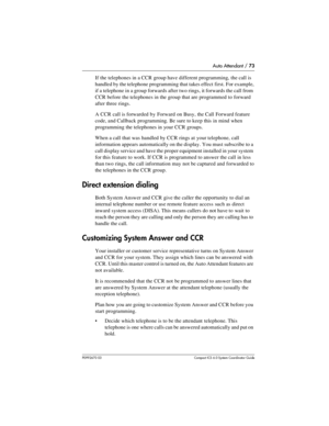 Page 73Auto Attendant / 73
P0992670 03 Compact ICS 6.0 Syste m Coordin ator Guide
If the telephones in a CCR group have different programming, the call is 
handled by the telephone programming that takes effect first. For example, 
if a telephone in a group forwards after two rings, it forwards the call from 
CCR before the telephones in the group that are programmed to forward 
after three rings. 
A CCR call is forwarded by Forward on Busy, the Call Forward feature 
code, and Callback programming. Be sure to...