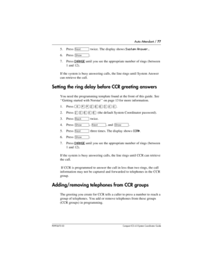 Page 77Auto Attendant / 77
P0992670 03 Compact ICS 6.0 Syste m Coordin ator Guide
5. Press ‘ twice. The display shows System Answer…
6. Press ≠. 
7. Press 
CHANGE until you see the appropriate number of rings (between 
1 and 12).
If the system is busy answering calls, the line rings until System Answer 
can retrieve the call.
Setting the ring delay before CCR greeting answers
You need the programming template found at the front of this guide. See 
‘‘Getting started with Norstar’’ on page 13 for more...