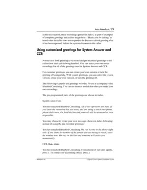 Page 79Auto Attendant / 79
P0992670 03 Compact ICS 6.0 Syste m Coordin ator Guide
In the next section, these recordings appear (in italics) as part of examples 
of complete greetings that callers might hear. “Thank you for calling” is 
heard when the caller does not respond to the Business closed greeting after 
it has been repeated, before the system disconnects the caller.
Using customized greetings for System Answer and 
CCR
Norstar uses both greetings you record and pre-recorded greetings to tell 
callers...