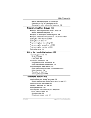 Page 9Table of Contents / ix
P0992670 03 Compact ICS 6.0 Syste m Coordin ator Guide
Making the display lighter or darker 152
Changing the ring on the telephone 152
Changing the voice path on the telephone 152
Programming Hunt Groups 155
Adding or removing members from a group 156
Moving members of a group 157
Assigning or unassigning lines to a group 158
Assigning a distinctive ring pattern to a Hunt Group 159
Setting the distribution mode 159
Setting the hunt delay 161
Programming busy line setting 161...