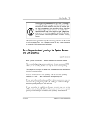 Page 81Auto Attendant / 81
P0992670 03 Compact ICS 6.0 Syste m Coordin ator Guide
The pre-recorded system messages do not use any portion of the 96 seconds 
of total recording time. They cannot be erased, but they can be turned off 
or replaced with a user-recorded substitute.
Recording customized greetings for System Answer 
and CCR greetings
²¥¡ÜÜ
Both System Answer and CCR must be turned off to use this feature.
The customized greetings are not available to System Answer and CCR 
while you are recording....