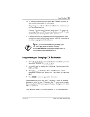 Page 83Auto Attendant / 83
P0992670 03 Compact ICS 6.0 Syste m Coordin ator Guide
10. To continue recording greetings, press NEXT, then REC to record the 
next greeting, for example the caller menu. 
The greeting used with the caller menu indicates the destinations you 
have chosen for each digit.
Example: “To reach one of our sales agents, press 1. To contact our 
accounting office, press 2. To reach Joan Smithers, press 3. To talk to 
an attendant, press 0. To repeat this menu, press star.”
11. Continue...