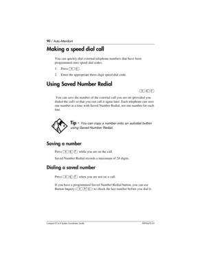 Page 9090 / Auto Attendant
Com pact ICS 6.0 System Coordinator Guide P0992670 03
Making a speed dial call
You can quickly dial external telephone numbers that have been 
programmed onto speed dial codes.
1. Press 
²â.
2. Enter the appropriate three-digit speed dial code. 
Using Saved Number Redial
²ßà
 You can save the number of the external call you are on (provided you 
dialed the call) so that you can call it again later. Each telephone can save 
one number at a time with Saved Number Redial, not one number...