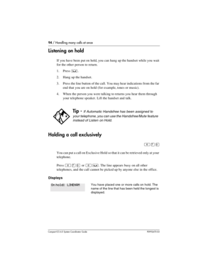 Page 9494 / Handling many calls at once
Com pact ICS 6.0 System Coordinator Guide P0992670 03
Listening on hold
If you have been put on hold, you can hang up the handset while you wait 
for the other person to return. 
1. Press 
³.
2. Hang up the handset.
3. Press the line button of the call. You may hear indications from the far 
end that you are on hold (for example, tones or music).
4. When the person you were talking to returns you hear them through 
your telephone speaker. Lift the handset and talk....