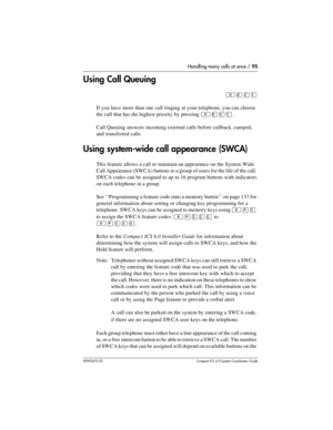 Page 95Handling many calls at once / 95
P0992670 03 Compact ICS 6.0 Syste m Coordin ator Guide
Using Call Queuing
²¡âÚ
If you have more than one call ringing  at your telephone, you can choose 
the call that has the highest priority by pressing 
²¡âÚ.
Call Queuing answers incoming external calls before callback, camped, 
and transferred calls.
Using system-wide call appearance (SWCA)
This feature allows a call to maintain an appearance on the System Wide 
Call Appearance (SWCA) buttons to a group of users for...