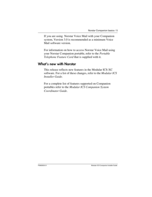 Page 11Norstar Companion basics / 5
P0992639  01 Modular  ICS  Companion Installer Guide 
If you are using  Norstar Voice Mail with your Companion 
system, Version 3.0 is recommended as a minimum Voice 
Mail software version. 
For information on how to access Norstar Voice Mail using 
your Norstar Companion portable, refer to the Portable 
Telephone Feature Card that is supplied with it.
What’s new with Norstar
This release reflects new features in the Modular ICS-XC 
software. For a list of these changes,...