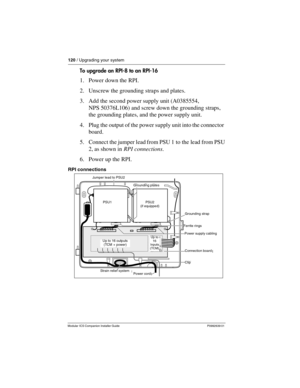 Page 126120 / Upgrading your system
Modular ICS Companion Installer Guide P0992639 01
To upgrade an RPI-8 to an RPI-16
1. Power down the RPI.
2. Unscrew the grounding straps and plates.
3. Add the second power supply unit (A0385554, 
NPS 50376L106) and screw down the grounding straps, 
the grounding plates, and the power supply unit.
4. Plug the output of the power supply unit into the connector 
board.
5. Connect the jumper lead from PSU 1 to the lead from PSU 
2, as shown in RPI connections.
6. Power up the...