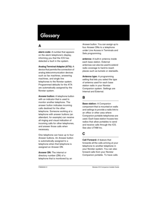 Page 127P0992639 01 Modular ICS Companion Installer Guide
Glossary
A
alarm code: A number that  appears 
on the alarm telephones display, 
informing you that the ICS has 
detected a fault in the system.
Analog Terminal Adapter (ATA): A 
device that permits the connection of 
analog telecommunication devices 
such as fax machines, answering 
machines, and single line 
telephones to the Norstar system. 
Programmed defaults for the ATA 
are automatically assigned by the 
Norstar system.
Answer button: A telephone...