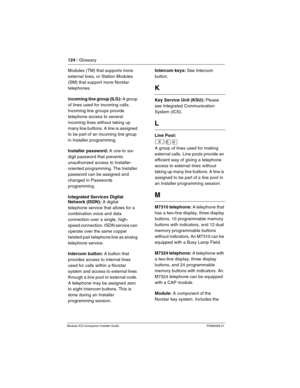 Page 130124 / Glossary
Modular ICS Companion Installer Guide P0992639 01
Modules (TM) that supports more 
external lines, or Station Modules 
(SM) that support more Norstar 
telephones.
incoming line group (ILG): A group 
of lines used for incoming calls. 
Incoming line groups provide  
telephone access to several 
incoming lines without taking up 
many line buttons. A line is assigned 
to be part of an incoming line group 
in Installer programming.
Installer password: A one-to six-
digit password that prevents...