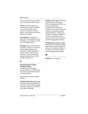 Page 134128 / Glossary
Modular ICS Companion Installer Guide P0992639 01
They are referred to by line numbers 
in the same way as physical lines.
Transfer: A feature that lets you 
redirect a call to another telephone 
in your Norstar system, over a 
network or outside your Norstar 
system. It also works with a Norstar 
Companion portable.
Trunk Module: A module that 
allows you to install additional Trunk 
Cartridges in your system to provide 
up to 12 additional trunks.
Twinning: With the XC 2.0 system, 
the...