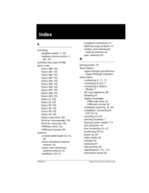 Page 135P0992639 01 Modular ICS Companion Installer Guide
Index
A
activating
disabled system
 1, 68
wireless communication
 1, 
68, 101
activation key (see UTAM)
alarm code
Alarm 200 102
Alarm 201 102
Alarm 202 102
Alarm 203 103
Alarm 204 103
Alarm 205 103
Alarm 206 103
Alarm 207 103
Alarm 208 103
Alarm 209 103
Alarm 21 102
Alarm 22 102
Alarm 53 102
Alarm 54 102
Alarm 55 102
Alarm 68 102
Radio cred req’d 105
Re-Eval recommended 103
Re-Eval required 103
UTAM key req’d 104
UTAM test failed 104
antenna
co-axial...