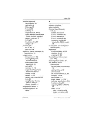 Page 139Index / 133
P0992639 01 Modular ICS Companion Installer Guide
portable telephone
deregistration
 83
description
 4
DN range
 35
features
 58
installing
 34
registration
 35, 80–82
signal strength (see Receive 
Signal Strength Indicator)
system maximum
 35
testing
 93
troubleshooting
 95
using in US
 4
power supply
for an RPI
 19
plug-top
 114
power up, startup messages for 
base stations
 49
programming
Companion
 51–72
entering for System 
Coordinators
 57
entering with other 
passwords
 58
exiting
 52...