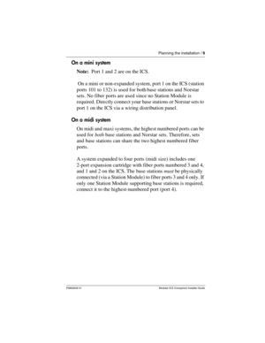 Page 15Planning the installation / 9
P0992639 01 Modular ICS Companion Installer Guide
On a mini system
Note:  Port 1 and 2 are on the ICS. 
 On a mini or non-expanded system, port 1 on the ICS (station 
ports 101 to 132) is used for both base stations and Norstar 
sets. No fiber ports are used since no Station Module is 
required. Directly connect your base stations or Norstar sets to 
port 1 on the ICS via a wiring distribution panel.
On a midi system
On midi and maxi systems, the highest numbered ports can...