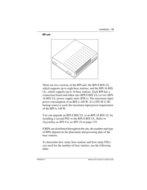 Page 25Installation / 19
P0992639 01 Modular ICS Companion Installer Guide
RPI unit 
There are two versions of the RPI unit: the RPI-8 BIX UL, 
which supports up to eight base stations; and the RPI-16 BIX 
UL, which supports up to 16 base stations. Each RPI has a 
connection board and either one (RPI-8 BIX UL) or two (RPI-
16 BIX UL) power supply units (PSUs). The maximum input 
power consumption of an RPI is 240 W. If a UPS 48 V DC 
backup source is used, the maximum input power requirement 
of the RPI is 140...