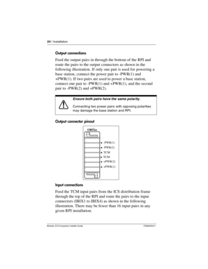 Page 3024 / Installation
Modular ICS Companion Installer Guide P0992639 01
Output connections
Feed the output pairs in through the bottom of the RPI and 
route the pairs to the output connectors as shown in the 
following illustration. If only one pair is used for powering a 
base station, connect the power pair to -PWR(1) and 
+PWR(1). If two pairs are used to power a base station, 
connect one pair to -PWR(1) and +PWR(1), and the second 
pair to -PWR(2) and +PWR(2). 
Output connector pinout
Input connections...