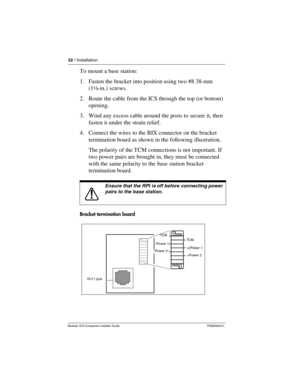 Page 3832 / Installation
Modular ICS Companion Installer Guide P0992639 01
To mount a base station:
1. Fasten the bracket into position using two #8 38-mm 
(1½-in.) screws. 
2. Route the cable from the ICS through the top (or bottom) 
opening. 
3. Wind any excess cable around the posts to secure it, then 
fasten it under the strain relief.
4. Connect the wires to the BIX connector on the bracket 
termination board as shown in the following illustration.
The polarity of the TCM connections is not important. If...