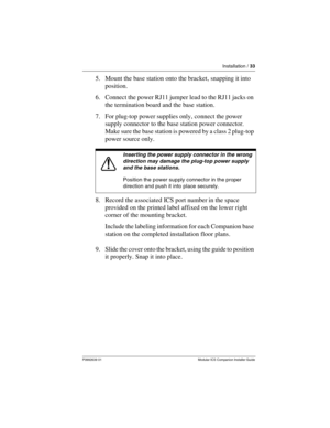 Page 39Installation / 33
P0992639 01 Modular ICS Companion Installer Guide
5. Mount the base station onto the bracket, snapping it into 
position.
6. Connect the power RJ11 jumper lead to the RJ11 jacks on 
the termination board and the base station.
7. For plug-top power supplies only, connect the power 
supply connector to the base station power connector. 
Make sure the base station is powered by a class 2 plug-top 
power source only.
8. Record the associated ICS port number in the space 
provided on the...