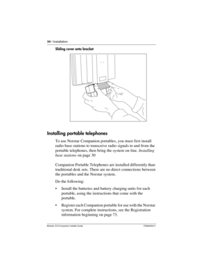 Page 4034 / Installation
Modular ICS Companion Installer Guide P0992639 01
Sliding cover onto bracket
Installing portable telephones
To use Norstar Companion portables, you must first install 
radio base stations to transceive radio signals to and from the 
portable telephones, then bring the system on-line. Installing 
base stations on page 30
Companion Portable Telephones are installed differently than 
traditional desk sets. There are no direct connections between 
the portables and the Norstar system. 
Do...