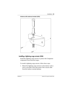 Page 45Installation / 39
P0992639 01 Modular ICS Companion Installer Guide
Antenna with antenna bracket (USA)
Installing a lightning surge arrestor (USA)
Install the lightning surge arrestor to protect the Companion 
components from electrical surges.
To install a lightning surge arrestor, follow these steps:
1. Mount the lightning surge arrestor on the interior wall as 
close as possible to the entry point of the coaxial cable 
from the outdoor external antenna. 