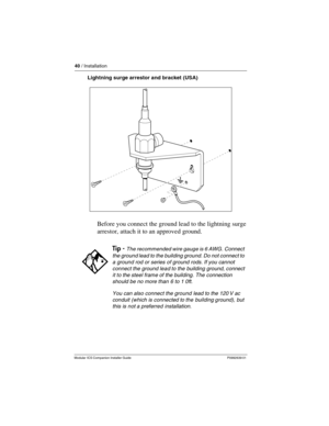 Page 4640 / Installation
Modular ICS Companion Installer Guide P0992639 01
Lightning surge arrestor and bracket (USA)
Before you connect the ground lead to the lightning surge 
arrestor, attach it to an approved ground. 
Tip - The recommended wire gauge is 6 AWG. Connect 
the ground lead to the building ground. Do not connect to 
a ground rod or series of ground rods. If you cannot 
connect the ground lead to the building ground, connect 
it to the steel frame of the building. The connection 
should be no more...