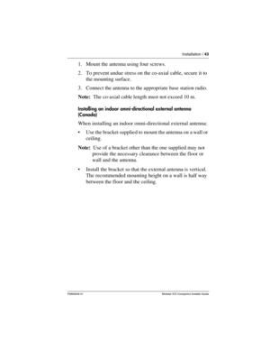 Page 49Installation / 43
P0992639 01 Modular ICS Companion Installer Guide
1. Mount the antenna using four screws.
2. To prevent undue stress on the co-axial cable, secure it to 
the mounting surface.
3. Connect the antenna to the appropriate base station radio.
Note:  The co-axial cable length must not exceed 10 m.
Installing an indoor omni-directional external antenna 
(Canada)
When installing an indoor omni-directional external antenna:
Use the bracket supplied to mount the antenna on a wall or 
ceiling....