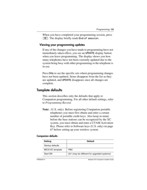 Page 59Programming / 53
P0992639 01 Modular ICS Companion Installer Guide
When you have completed your programming session, press 
¨. The display briefly reads End of session.
Viewing your programming updates
If any of the changes you have made to programming have not 
immediately taken effect, you see an UPDATE display button 
when you leave programming. The display shows you how 
many telephones have not been currently updated due to the 
system being busy with other programming or the telephone is 
in use....