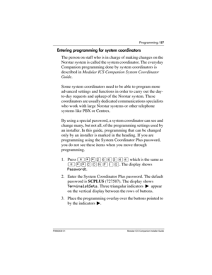 Page 63Programming / 57
P0992639 01 Modular ICS Companion Installer Guide
Entering programming for system coordinators
The person on staff who is in charge of making changes on the 
Norstar system is called the system coordinator. The everyday 
Companion programming done by system coordinators is 
described in Modular ICS Companion System Coordinator 
Guide.
Some system coordinators need to be able to program more 
advanced settings and functions in order to carry out the day-
to-day requests and upkeep of the...