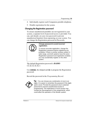 Page 65Programming / 59
P0992639 01 Modular ICS Companion Installer Guide
4. Individually register each Companion portable telephone.
5. Disable registration for the system.
Changing the Registration password
To ensure unauthorized portables are not registered to your 
system, a separate level of password access is provided. You 
can, and should, set your own password to prevent 
unauthorized handsets from registering on your system. You 
can change the Registration password in Passwords.
The default...