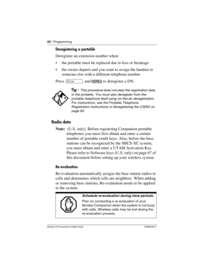 Page 6862 / Programming
Modular ICS Companion Installer Guide P0992639 01
Deregistering a portable
Deregister an extension number when:
the portable must be replaced due to loss or breakage
the owner departs and you want to assign the handset to 
someone else with a different telephone number
Press ≠ and DEREG
 to deregister a DN.
Radio data
Note:  (U.S. only). Before registering Companion portable 
telephones you must first obtain and enter a certain 
number of portable credit keys. Also, before the base...