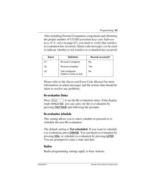 Page 69Programming / 63
P0992639 01 Modular ICS Companion Installer Guide
After installing Norstar Companion components and obtaining 
the proper number of UTAM activation keys (see Software 
keys (U.S. only) on page 67), you need to verify that wireless 
re-evaluation has occurred. Alarm code messages can be used 
to indicate whether or not wireless re-evaluation has occurred:
Please refer to the Alarm and Event Code Manual for more 
information on alarm messages and the actions that should be 
taken to...