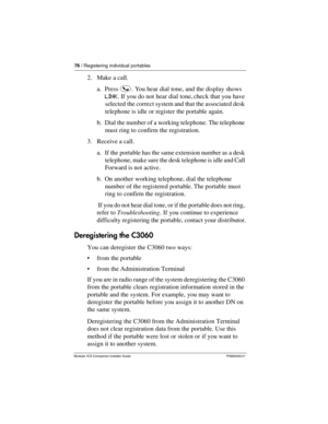 Page 8276 / Registering individual portables
Modular ICS Companion Installer Guide P0992639 01
2. Make a call.
a. Press i. You hear dial tone, and the display shows 
LINK. If you do not hear dial tone, check that you have 
selected the correct system and that the associated desk 
telephone is idle or register the portable again.
b. Dial the number of a working telephone. The telephone 
must ring to confirm the registration.
3. Receive a call.
a. If the portable has the same extension number as a desk...