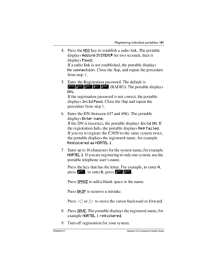Page 87Registering individual portables / 81
P0992639 01 Modular ICS Companion Installer Guide
4. Press the ADD key to establish a radio link. The portable 
displays Adding SYSTEM:# for two seconds, then it 
displays Pswd:.
If a radio link is not established, the portable displays 
No connection. Close the flap, and repeat the procedure 
from step 1.
5. Enter the Registration password. The default is 
¶™£¢§ (RADIO). The portable displays 
DN:.
If the registration password is not correct, the portable 
displays...