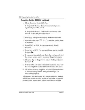 Page 8882 / Registering individual portables
Modular ICS Companion Installer Guide P0992639 01
To confirm that the C3050 is registered
1. Close, then open the portable flap. 
If the portable displays the system name that you just 
registered, proceed to step 5.
If the portable displays a different system name, or No 
system selected, proceed to step 2.
2. Press Í. The portable displays WIRELESS SYSTEMS.
3. Press the scroll keys (” or ’) until the system name 
is displayed.
4. Press SELCT
 (or OK if the correct...