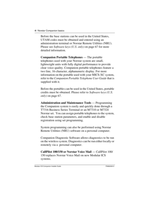 Page 104 / Norstar Companion basics
Modular ICS Companion Installer Guide P0992639 01
Before the base stations can be used in the United States, 
UTAM codes must be obtained and entered using an 
administration terminal or Norstar Remote Utilities (NRU). 
Please see Software keys (U.S. only) on page 67 for more 
detailed information.
Companion Portable Telephones — The portable 
telephones used with your Norstar system are small, 
lightweight units with fully digital performance to provide 
clear voice quality....