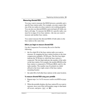 Page 91Registering individual portables / 85
P0992639 01 Modular ICS Companion Installer Guide
Measuring directed RSSI
You may want to measure the RSSI between a portable and a 
specific base station radio. For example, you may suspect that 
one of the two radios in a base station is not working properly. 
You can also use directed RSSI to prevent hand-off while you 
find a cell edge. To measure the RSSI of a specific radio, you 
must be in range of two base stations—the one you want to 
measure and another...