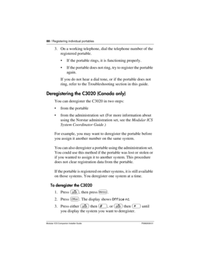 Page 9488 / Registering individual portables
Modular ICS Companion Installer Guide P0992639 01
3. On a working telephone, dial the telephone number of the 
registered portable.
If the portable rings, it is functioning properly.
If the portable does not ring, try to register the portable 
again. 
If you do not hear a dial tone, or if the portable does not 
ring, refer to the Troubleshooting section in this guide. 
Deregistering the C3020 (Canada only)
You can deregister the C3020 in two steps:
from the...