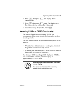 Page 95Registering individual portables / 89
P0992639 01 Modular ICS Companion Installer Guide
4. Press s, then press 0. The display shows 
Deregister?.
5. Press s, then press 0 again. The display shows 
Deregistering... and then Deregistered.
6. To continue using the portable, press r.
Measuring RSSI for a C3020 (Canada only)
The Receive Signal Strength Indicator (RSSI) is a 
measurement of the signal strength the base station receives 
from the portable. 
The base station controls the power transmitting mode...