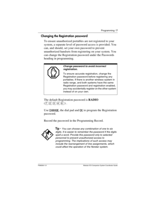 Page 11Programming / 7
P0992641 01 Modular ICS Companion System Coordinator Guide
Changing the Registration password
To ensure unauthorized portables are not registered to your 
system, a separate level of password access is provided. You 
can, and should, set your own password to prevent 
unauthorized handsets from registering on your system. You 
can change the Registration password under the Passwords 
heading in programming.  
The default Registration password is RADIO 
(àÛÜÝß) .
Use CHANGE
, the dial pad...