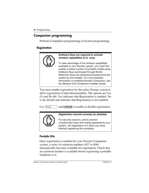 Page 128 / Programming
Modular ICS Companion System Coordinator Guide P0992641 01
Companion programming
Perform Companion programming in System programming. 
Registration
You must enable registration for the entire Norstar system to 
allow registration of individual portables. The options are Yes 
(Y) and No (N). Yes indicates that Registration is enabled. No 
is the default and indicates that Registration is not enabled.
Use ≠ and CHANGE
 to enable or disable registration.  
Portable DNs
Once registration is...