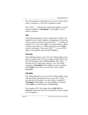 Page 15Programming / 11
P0992641 01 Modular ICS Companion System Coordinator Guide
The cell assignment setting allows you to see if a base station 
radio is assigned to a cell in the Companion system.
Press ≠ and enter the 5-digit radio number to see the 
setting: Assigned or Unassigned or select LIST
 to see all 
radios in sequence.
Cells
Cell programming allows you to examine the cell radio, cell 
neighbor, and cell radio neighbor configurations. Choose the 
cell you want to examine by pressing ≠ and the cell...
